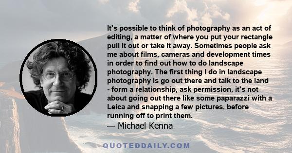 It's possible to think of photography as an act of editing, a matter of where you put your rectangle pull it out or take it away. Sometimes people ask me about films, cameras and development times in order to find out