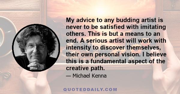 My advice to any budding artist is never to be satisfied with imitating others. This is but a means to an end. A serious artist will work with intensity to discover themselves, their own personal vision. I believe this