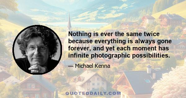 Nothing is ever the same twice because everything is always gone forever, and yet each moment has infinite photographic possibilities.