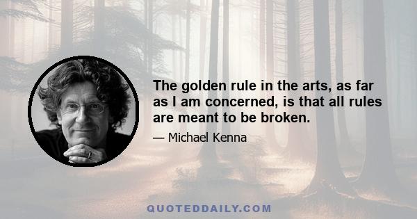 The golden rule in the arts, as far as I am concerned, is that all rules are meant to be broken.