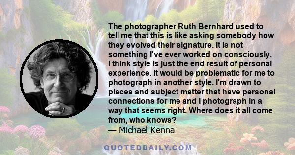 The photographer Ruth Bernhard used to tell me that this is like asking somebody how they evolved their signature. It is not something I've ever worked on consciously. I think style is just the end result of personal