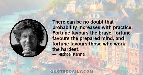 There can be no doubt that probability increases with practice. Fortune favours the brave, fortune favours the prepared mind, and fortune favours those who work the hardest.