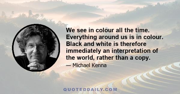 We see in colour all the time. Everything around us is in colour. Black and white is therefore immediately an interpretation of the world, rather than a copy.