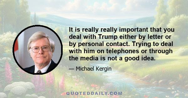 It is really really important that you deal with Trump either by letter or by personal contact. Trying to deal with him on telephones or through the media is not a good idea.