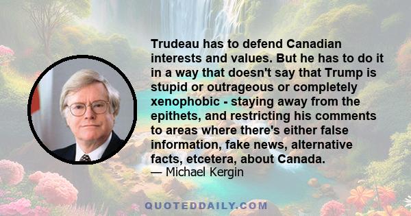 Trudeau has to defend Canadian interests and values. But he has to do it in a way that doesn't say that Trump is stupid or outrageous or completely xenophobic - staying away from the epithets, and restricting his