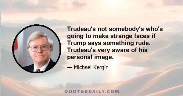 Trudeau's not somebody's who's going to make strange faces if Trump says something rude. Trudeau's very aware of his personal image.