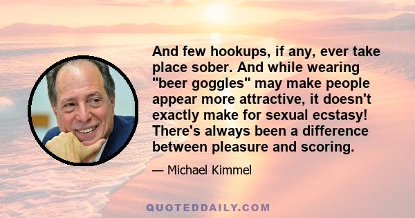 And few hookups, if any, ever take place sober. And while wearing beer goggles may make people appear more attractive, it doesn't exactly make for sexual ecstasy! There's always been a difference between pleasure and