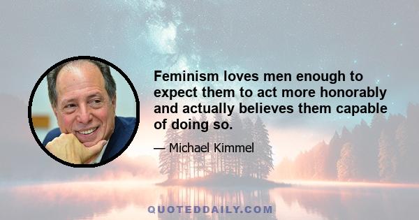 Feminism loves men enough to expect them to act more honorably and actually believes them capable of doing so.