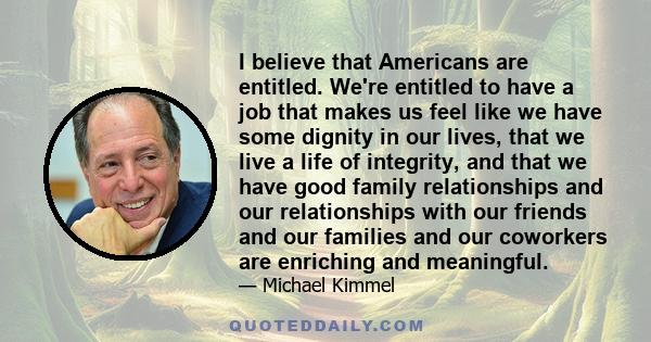 I believe that Americans are entitled. We're entitled to have a job that makes us feel like we have some dignity in our lives, that we live a life of integrity, and that we have good family relationships and our