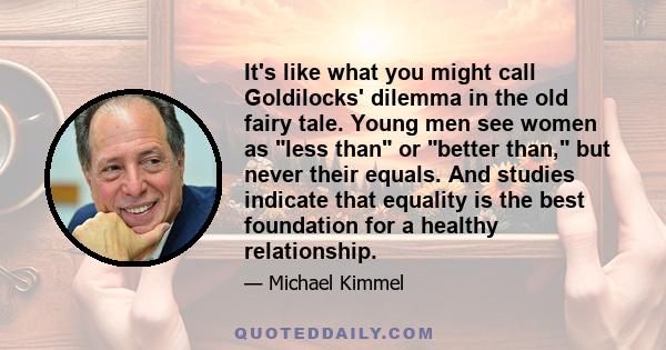 It's like what you might call Goldilocks' dilemma in the old fairy tale. Young men see women as less than or better than, but never their equals. And studies indicate that equality is the best foundation for a healthy