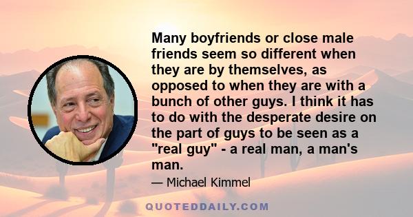 Many boyfriends or close male friends seem so different when they are by themselves, as opposed to when they are with a bunch of other guys. I think it has to do with the desperate desire on the part of guys to be seen