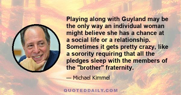 Playing along with Guyland may be the only way an individual woman might believe she has a chance at a social life or a relationship. Sometimes it gets pretty crazy, like a sorority requiring that all the pledges sleep