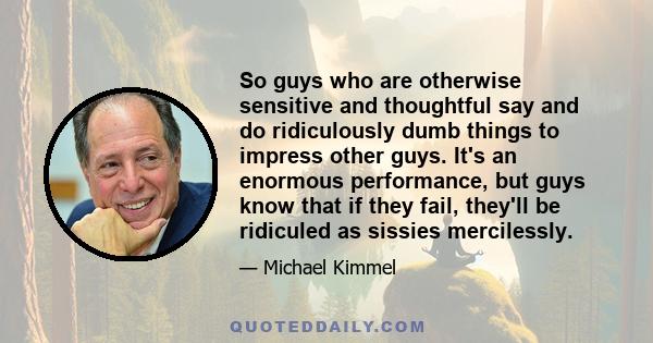 So guys who are otherwise sensitive and thoughtful say and do ridiculously dumb things to impress other guys. It's an enormous performance, but guys know that if they fail, they'll be ridiculed as sissies mercilessly.