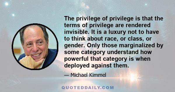 The privilege of privilege is that the terms of privilege are rendered invisible. It is a luxury not to have to think about race, or class, or gender. Only those marginalized by some category understand how powerful