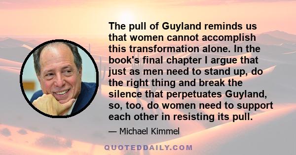 The pull of Guyland reminds us that women cannot accomplish this transformation alone. In the book's final chapter I argue that just as men need to stand up, do the right thing and break the silence that perpetuates