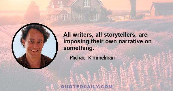 All writers, all storytellers, are imposing their own narrative on something.