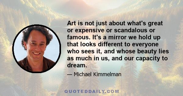 Art is not just about what's great or expensive or scandalous or famous. It's a mirror we hold up that looks different to everyone who sees it, and whose beauty lies as much in us, and our capacity to dream.