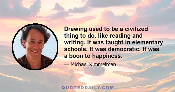 Drawing used to be a civilized thing to do, like reading and writing. It was taught in elementary schools. It was democratic. It was a boon to happiness.