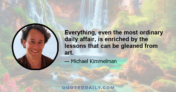 Everything, even the most ordinary daily affair, is enriched by the lessons that can be gleaned from art.