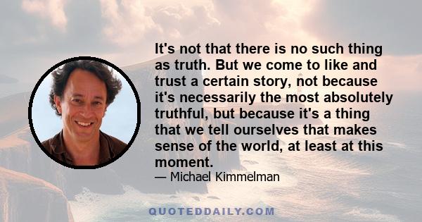 It's not that there is no such thing as truth. But we come to like and trust a certain story, not because it's necessarily the most absolutely truthful, but because it's a thing that we tell ourselves that makes sense