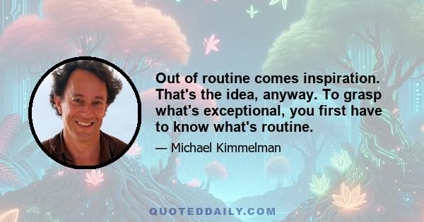 Out of routine comes inspiration. That's the idea, anyway. To grasp what's exceptional, you first have to know what's routine.