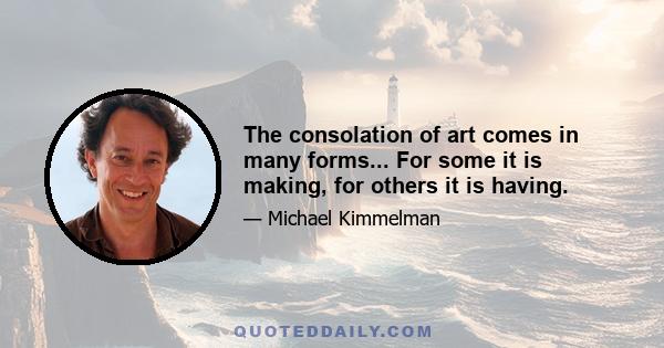 The consolation of art comes in many forms... For some it is making, for others it is having.