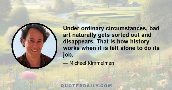 Under ordinary circumstances, bad art naturally gets sorted out and disappears. That is how history works when it is left alone to do its job.