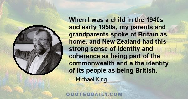 When I was a child in the 1940s and early 1950s, my parents and grandparents spoke of Britain as home, and New Zealand had this strong sense of identity and coherence as being part of the commonwealth and a the identity 