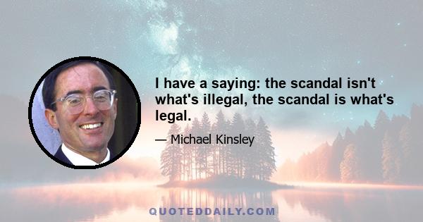 I have a saying: the scandal isn't what's illegal, the scandal is what's legal.