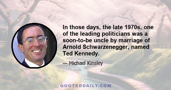 In those days, the late 1970s, one of the leading politicians was a soon-to-be uncle by marriage of Arnold Schwarzenegger, named Ted Kennedy.