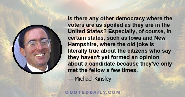 Is there any other democracy where the voters are as spoiled as they are in the United States? Especially, of course, in certain states, such as Iowa and New Hampshire, where the old joke is literally true about the