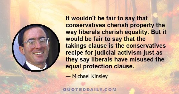 It wouldn't be fair to say that conservatives cherish property the way liberals cherish equality. But it would be fair to say that the takings clause is the conservatives recipe for judicial activism just as they say