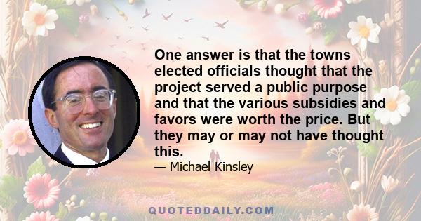 One answer is that the towns elected officials thought that the project served a public purpose and that the various subsidies and favors were worth the price. But they may or may not have thought this.