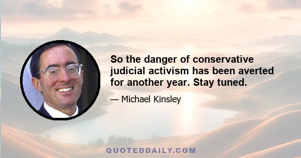 So the danger of conservative judicial activism has been averted for another year. Stay tuned.