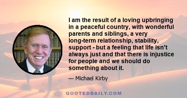 I am the result of a loving upbringing in a peaceful country, with wonderful parents and siblings, a very long-term relationship, stability, support - but a feeling that life isn't always just and that there is