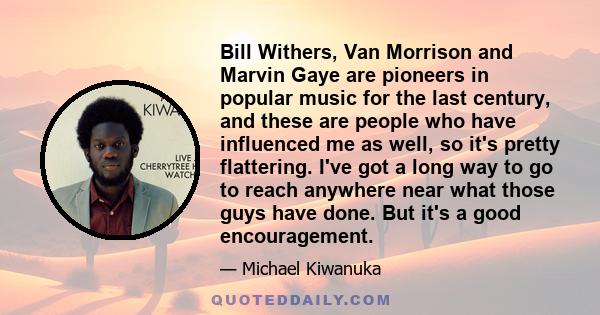 Bill Withers, Van Morrison and Marvin Gaye are pioneers in popular music for the last century, and these are people who have influenced me as well, so it's pretty flattering. I've got a long way to go to reach anywhere