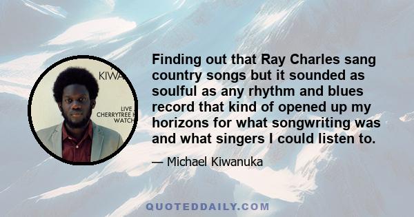 Finding out that Ray Charles sang country songs but it sounded as soulful as any rhythm and blues record that kind of opened up my horizons for what songwriting was and what singers I could listen to.