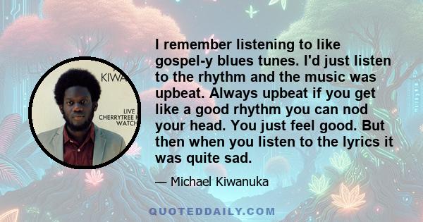 I remember listening to like gospel-y blues tunes. I'd just listen to the rhythm and the music was upbeat. Always upbeat if you get like a good rhythm you can nod your head. You just feel good. But then when you listen