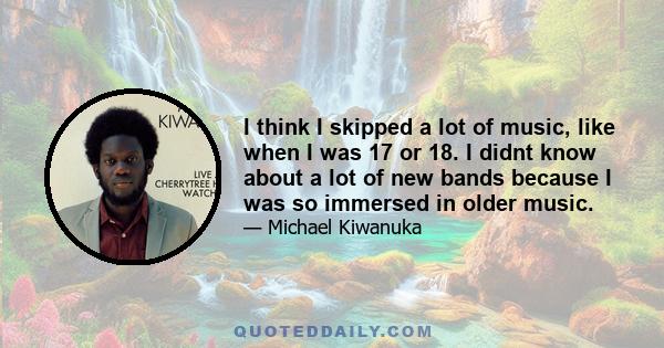 I think I skipped a lot of music, like when I was 17 or 18. I didnt know about a lot of new bands because I was so immersed in older music.