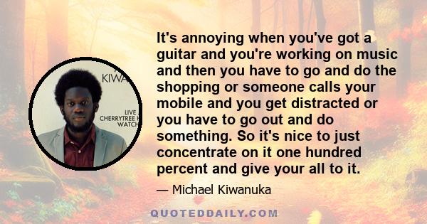 It's annoying when you've got a guitar and you're working on music and then you have to go and do the shopping or someone calls your mobile and you get distracted or you have to go out and do something. So it's nice to