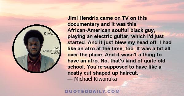 Jimi Hendrix came on TV on this documentary and it was this African-American soulful black guy, playing an electric guitar, which I'd just started. And it just blew my head off. I had like an afro at the time, too. It