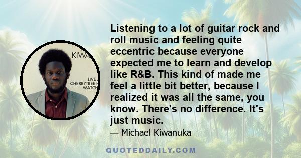 Listening to a lot of guitar rock and roll music and feeling quite eccentric because everyone expected me to learn and develop like R&B. This kind of made me feel a little bit better, because I realized it was all the