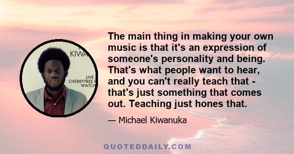 The main thing in making your own music is that it's an expression of someone's personality and being. That's what people want to hear, and you can't really teach that - that's just something that comes out. Teaching