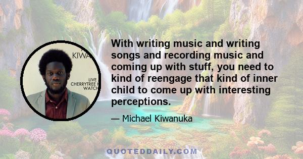 With writing music and writing songs and recording music and coming up with stuff, you need to kind of reengage that kind of inner child to come up with interesting perceptions.