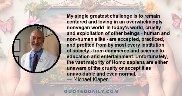 My single greatest challenge is to remain centered and loving in an overwhelmingly nonvegan world. In today's world, cruelty and exploitation of other beings - human and non-human alike - are accepted, practiced, and