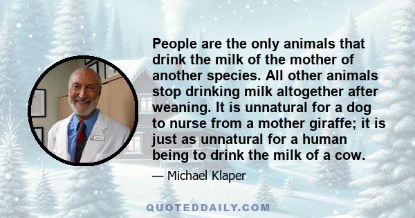 People are the only animals that drink the milk of the mother of another species. All other animals stop drinking milk altogether after weaning. It is unnatural for a dog to nurse from a mother giraffe; it is just as