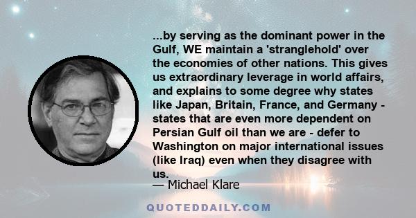 ...by serving as the dominant power in the Gulf, WE maintain a 'stranglehold' over the economies of other nations. This gives us extraordinary leverage in world affairs, and explains to some degree why states like