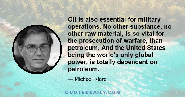 Oil is also essential for military operations. No other substance, no other raw material, is so vital for the prosecution of warfare, than petroleum. And the United States being the world's only global power, is totally 