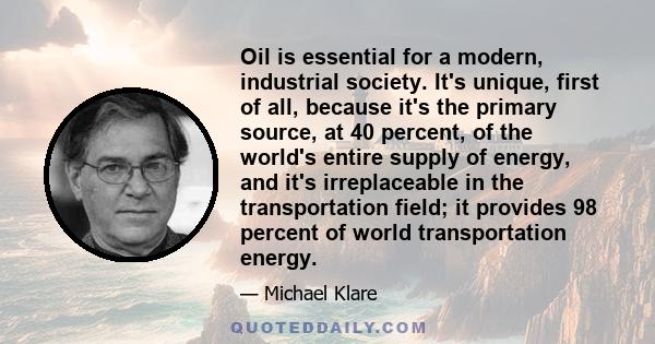 Oil is essential for a modern, industrial society. It's unique, first of all, because it's the primary source, at 40 percent, of the world's entire supply of energy, and it's irreplaceable in the transportation field;