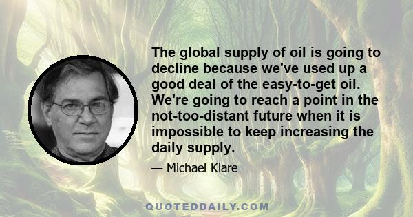 The global supply of oil is going to decline because we've used up a good deal of the easy-to-get oil. We're going to reach a point in the not-too-distant future when it is impossible to keep increasing the daily supply.